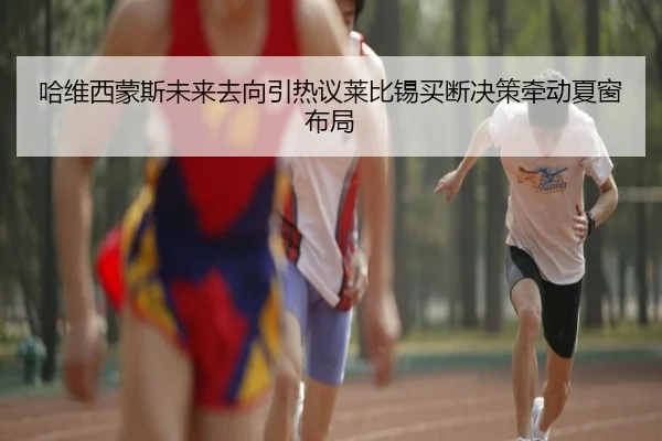 哈维西蒙斯未来去向引热议莱比锡买断决策牵动夏窗布局