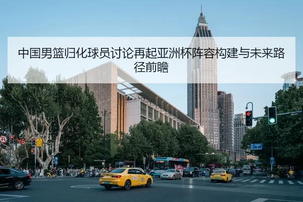 中国男篮归化球员讨论再起亚洲杯阵容构建与未来路径前瞻