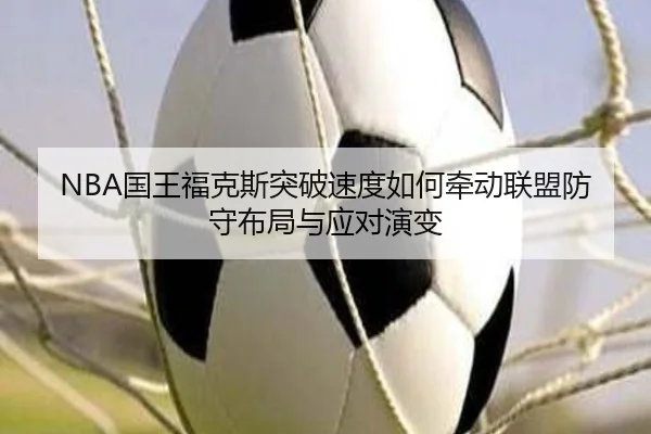 NBA国王福克斯突破速度如何牵动联盟防守布局与应对演变